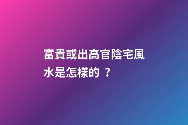 富貴或出高官陰宅風水是怎樣的？
